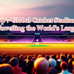 Top 7 Global Cricket Stadiums: Unveiling the World’s Largest